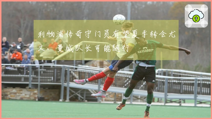 利物浦传奇守门员有望夏季转会尤文，曼城队长可能随行