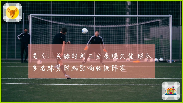 乌戈：关键时刻三分表现欠佳 球队多名球员因病影响轮换阵容