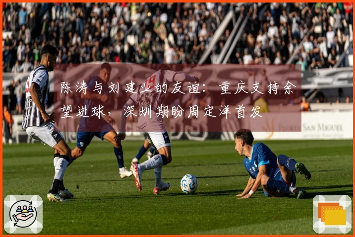 陈涛与刘建业的友谊：重庆支持余望进球，深圳期盼周定洋首发