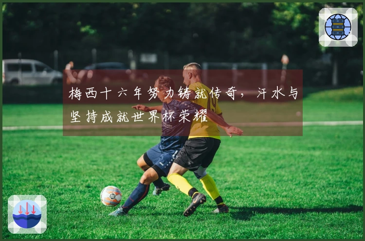 梅西十六年努力铸就传奇，汗水与坚持成就世界杯荣耀