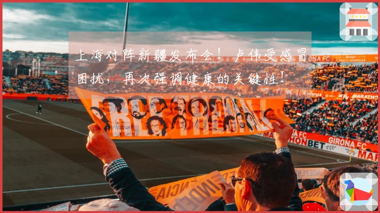 上海对阵新疆发布会！卢伟受感冒困扰，再次强调健康的关键性！