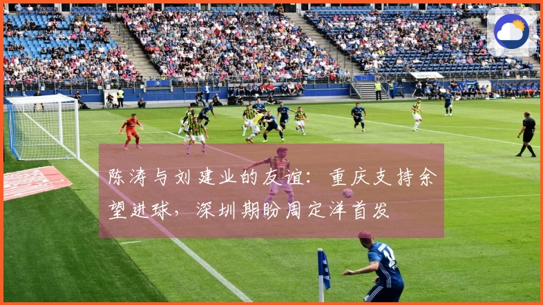 陈涛与刘建业的友谊：重庆支持余望进球，深圳期盼周定洋首发