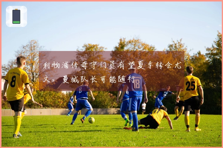 利物浦传奇守门员有望夏季转会尤文，曼城队长可能随行