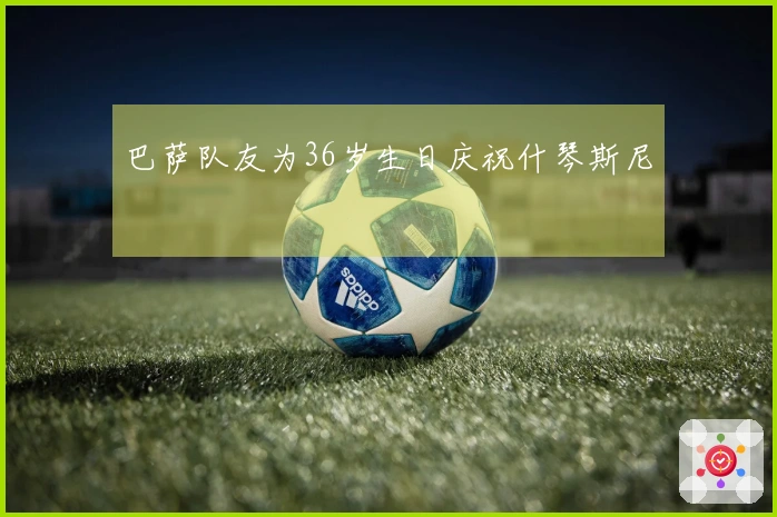 巴萨队友为36岁生日庆祝什琴斯尼