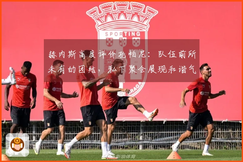 赫内斯高度评价孔帕尼：队伍前所未有的团结，私下聚会展现和谐气氛