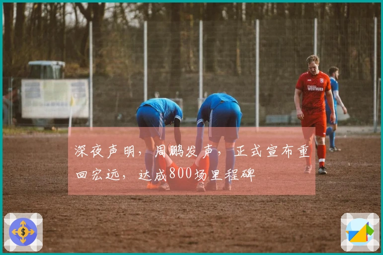 深夜声明，周鹏发声，正式宣布重回宏远，达成800场里程碑